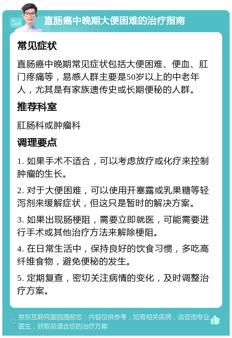 直肠癌中晚期大便困难的治疗指南 常见症状 直肠癌中晚期常见症状包括大便困难、便血、肛门疼痛等，易感人群主要是50岁以上的中老年人，尤其是有家族遗传史或长期便秘的人群。 推荐科室 肛肠科或肿瘤科 调理要点 1. 如果手术不适合，可以考虑放疗或化疗来控制肿瘤的生长。 2. 对于大便困难，可以使用开塞露或乳果糖等轻泻剂来缓解症状，但这只是暂时的解决方案。 3. 如果出现肠梗阻，需要立即就医，可能需要进行手术或其他治疗方法来解除梗阻。 4. 在日常生活中，保持良好的饮食习惯，多吃高纤维食物，避免便秘的发生。 5. 定期复查，密切关注病情的变化，及时调整治疗方案。