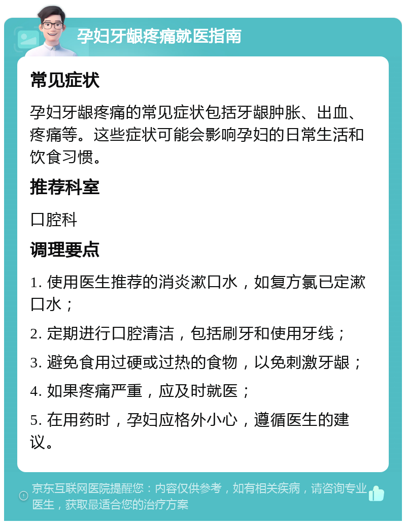 孕妇牙龈疼痛就医指南 常见症状 孕妇牙龈疼痛的常见症状包括牙龈肿胀、出血、疼痛等。这些症状可能会影响孕妇的日常生活和饮食习惯。 推荐科室 口腔科 调理要点 1. 使用医生推荐的消炎漱口水，如复方氯已定漱口水； 2. 定期进行口腔清洁，包括刷牙和使用牙线； 3. 避免食用过硬或过热的食物，以免刺激牙龈； 4. 如果疼痛严重，应及时就医； 5. 在用药时，孕妇应格外小心，遵循医生的建议。