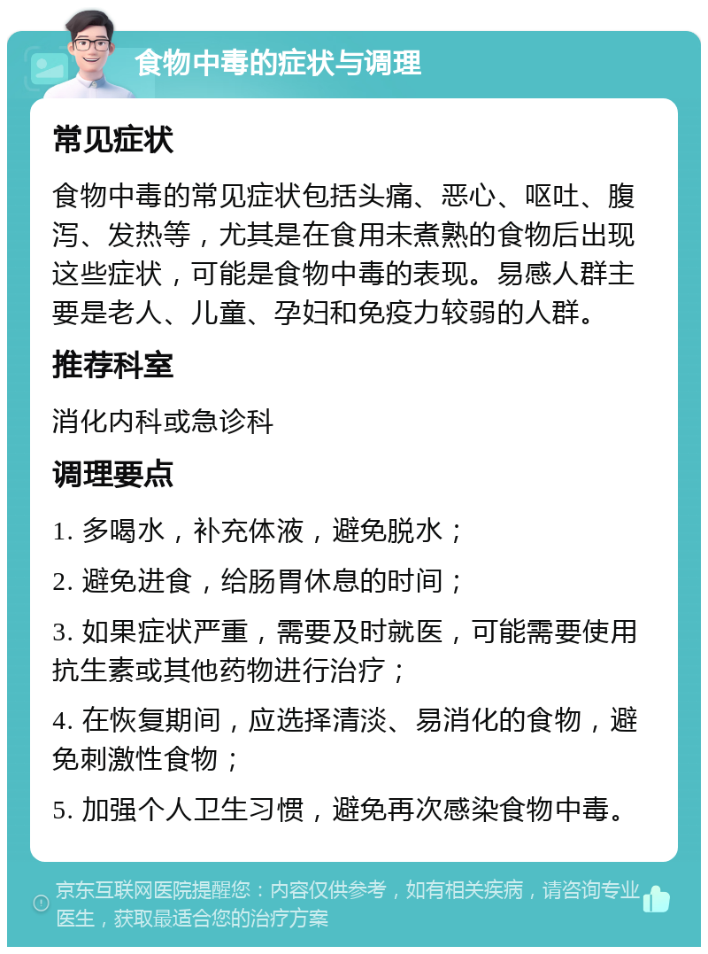 食物中毒的症状与调理 常见症状 食物中毒的常见症状包括头痛、恶心、呕吐、腹泻、发热等，尤其是在食用未煮熟的食物后出现这些症状，可能是食物中毒的表现。易感人群主要是老人、儿童、孕妇和免疫力较弱的人群。 推荐科室 消化内科或急诊科 调理要点 1. 多喝水，补充体液，避免脱水； 2. 避免进食，给肠胃休息的时间； 3. 如果症状严重，需要及时就医，可能需要使用抗生素或其他药物进行治疗； 4. 在恢复期间，应选择清淡、易消化的食物，避免刺激性食物； 5. 加强个人卫生习惯，避免再次感染食物中毒。