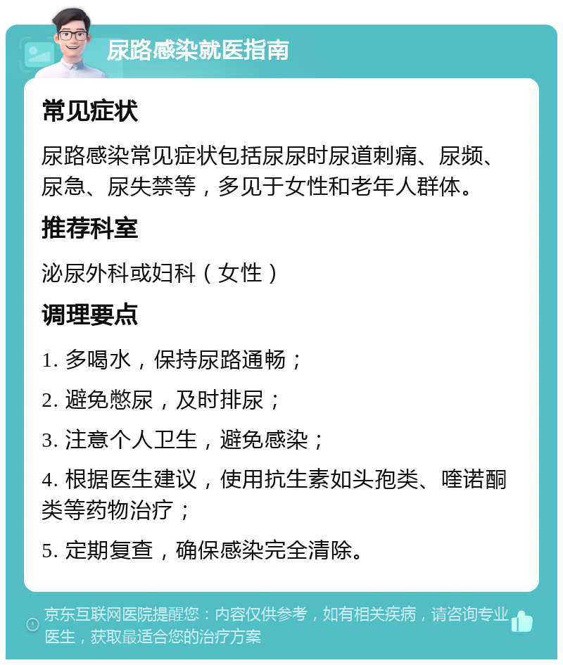 尿路感染就医指南 常见症状 尿路感染常见症状包括尿尿时尿道刺痛、尿频、尿急、尿失禁等，多见于女性和老年人群体。 推荐科室 泌尿外科或妇科（女性） 调理要点 1. 多喝水，保持尿路通畅； 2. 避免憋尿，及时排尿； 3. 注意个人卫生，避免感染； 4. 根据医生建议，使用抗生素如头孢类、喹诺酮类等药物治疗； 5. 定期复查，确保感染完全清除。