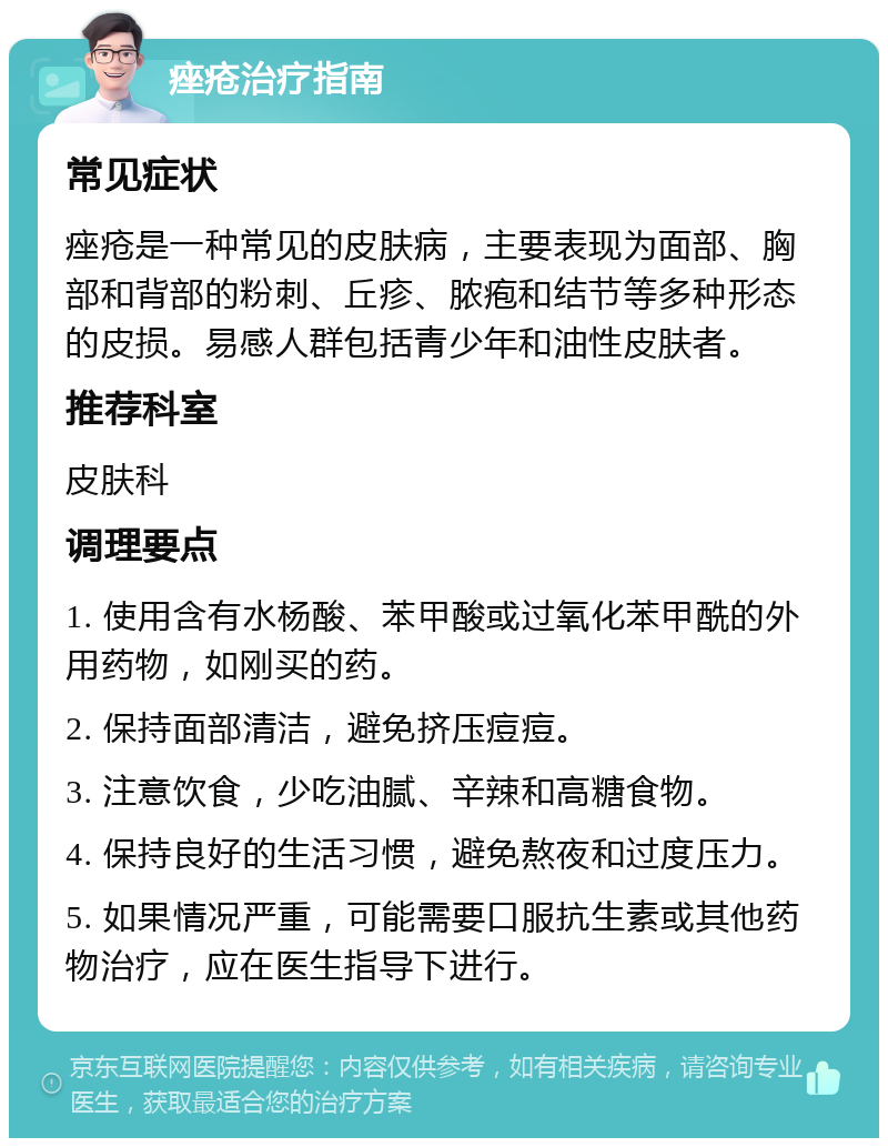 痤疮治疗指南 常见症状 痤疮是一种常见的皮肤病，主要表现为面部、胸部和背部的粉刺、丘疹、脓疱和结节等多种形态的皮损。易感人群包括青少年和油性皮肤者。 推荐科室 皮肤科 调理要点 1. 使用含有水杨酸、苯甲酸或过氧化苯甲酰的外用药物，如刚买的药。 2. 保持面部清洁，避免挤压痘痘。 3. 注意饮食，少吃油腻、辛辣和高糖食物。 4. 保持良好的生活习惯，避免熬夜和过度压力。 5. 如果情况严重，可能需要口服抗生素或其他药物治疗，应在医生指导下进行。