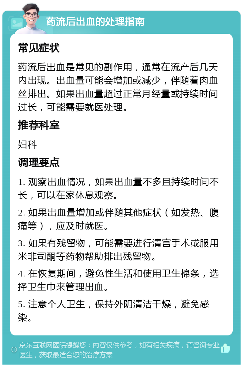 药流后出血的处理指南 常见症状 药流后出血是常见的副作用，通常在流产后几天内出现。出血量可能会增加或减少，伴随着肉血丝排出。如果出血量超过正常月经量或持续时间过长，可能需要就医处理。 推荐科室 妇科 调理要点 1. 观察出血情况，如果出血量不多且持续时间不长，可以在家休息观察。 2. 如果出血量增加或伴随其他症状（如发热、腹痛等），应及时就医。 3. 如果有残留物，可能需要进行清宫手术或服用米非司酮等药物帮助排出残留物。 4. 在恢复期间，避免性生活和使用卫生棉条，选择卫生巾来管理出血。 5. 注意个人卫生，保持外阴清洁干燥，避免感染。