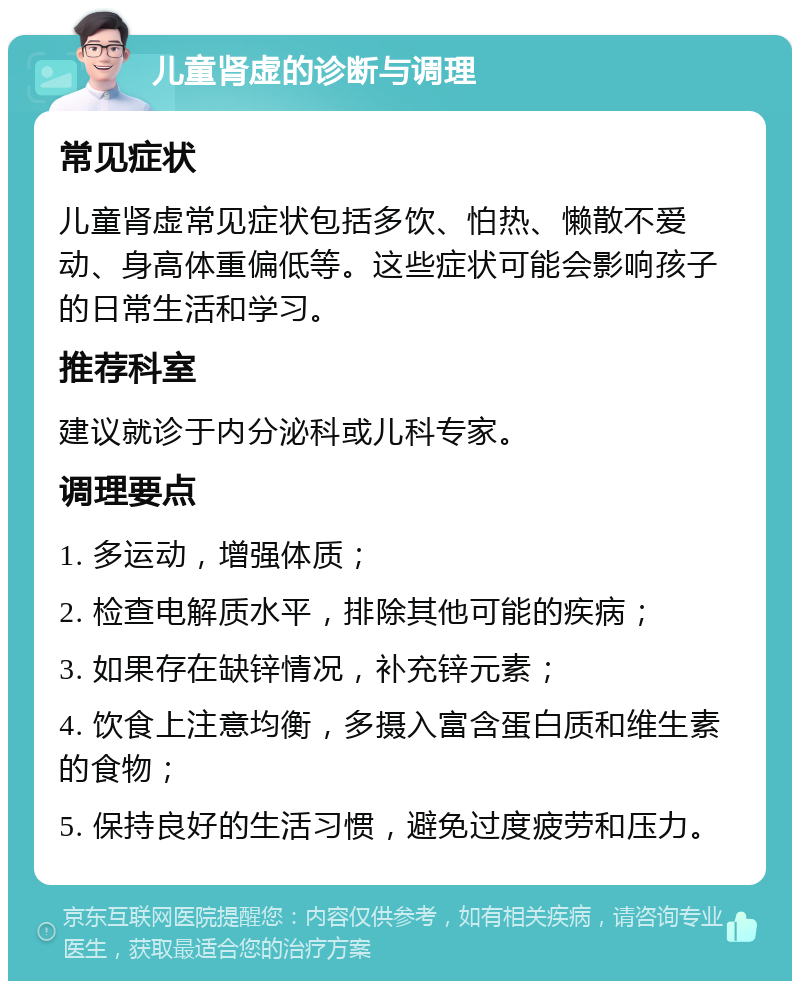 儿童肾虚的诊断与调理 常见症状 儿童肾虚常见症状包括多饮、怕热、懒散不爱动、身高体重偏低等。这些症状可能会影响孩子的日常生活和学习。 推荐科室 建议就诊于内分泌科或儿科专家。 调理要点 1. 多运动，增强体质； 2. 检查电解质水平，排除其他可能的疾病； 3. 如果存在缺锌情况，补充锌元素； 4. 饮食上注意均衡，多摄入富含蛋白质和维生素的食物； 5. 保持良好的生活习惯，避免过度疲劳和压力。