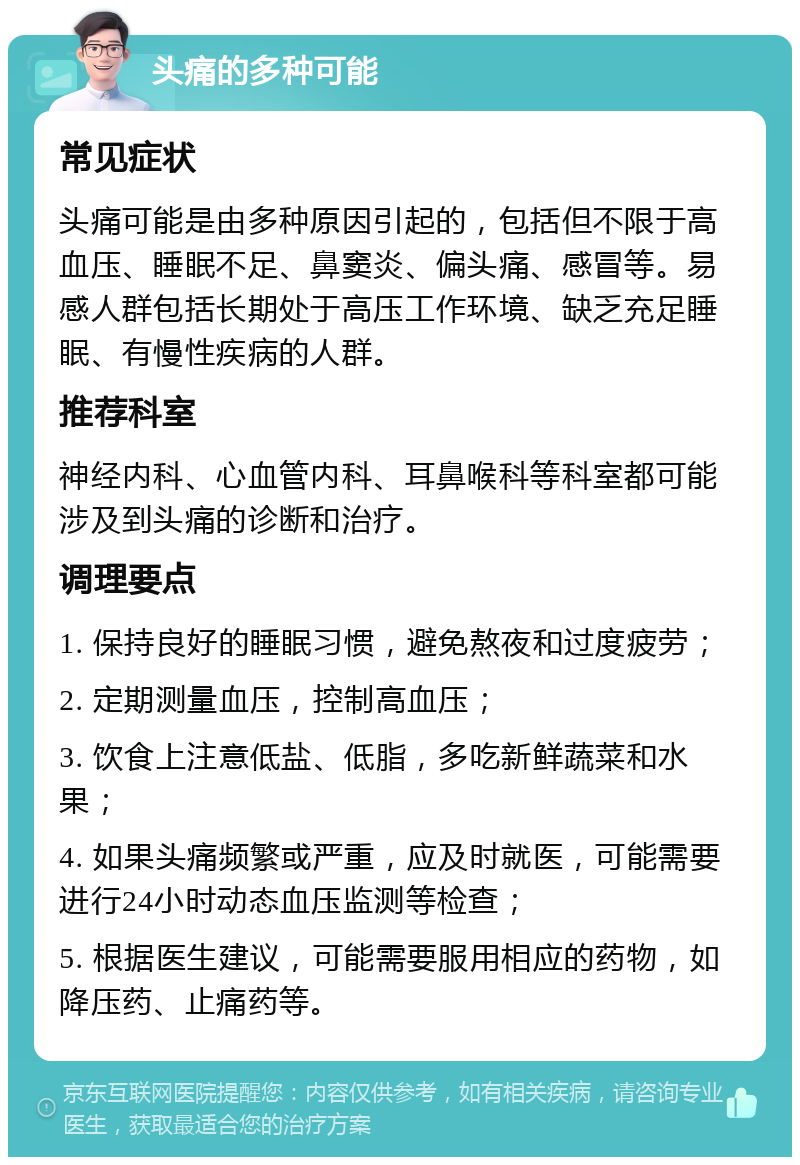 头痛的多种可能 常见症状 头痛可能是由多种原因引起的，包括但不限于高血压、睡眠不足、鼻窦炎、偏头痛、感冒等。易感人群包括长期处于高压工作环境、缺乏充足睡眠、有慢性疾病的人群。 推荐科室 神经内科、心血管内科、耳鼻喉科等科室都可能涉及到头痛的诊断和治疗。 调理要点 1. 保持良好的睡眠习惯，避免熬夜和过度疲劳； 2. 定期测量血压，控制高血压； 3. 饮食上注意低盐、低脂，多吃新鲜蔬菜和水果； 4. 如果头痛频繁或严重，应及时就医，可能需要进行24小时动态血压监测等检查； 5. 根据医生建议，可能需要服用相应的药物，如降压药、止痛药等。