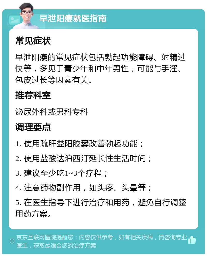 早泄阳痿就医指南 常见症状 早泄阳痿的常见症状包括勃起功能障碍、射精过快等，多见于青少年和中年男性，可能与手淫、包皮过长等因素有关。 推荐科室 泌尿外科或男科专科 调理要点 1. 使用疏肝益阳胶囊改善勃起功能； 2. 使用盐酸达泊西汀延长性生活时间； 3. 建议至少吃1~3个疗程； 4. 注意药物副作用，如头疼、头晕等； 5. 在医生指导下进行治疗和用药，避免自行调整用药方案。