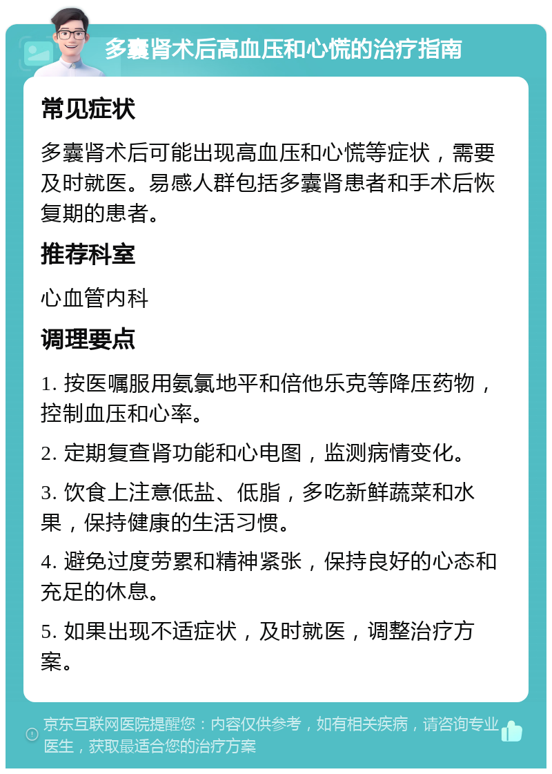 多囊肾术后高血压和心慌的治疗指南 常见症状 多囊肾术后可能出现高血压和心慌等症状，需要及时就医。易感人群包括多囊肾患者和手术后恢复期的患者。 推荐科室 心血管内科 调理要点 1. 按医嘱服用氨氯地平和倍他乐克等降压药物，控制血压和心率。 2. 定期复查肾功能和心电图，监测病情变化。 3. 饮食上注意低盐、低脂，多吃新鲜蔬菜和水果，保持健康的生活习惯。 4. 避免过度劳累和精神紧张，保持良好的心态和充足的休息。 5. 如果出现不适症状，及时就医，调整治疗方案。