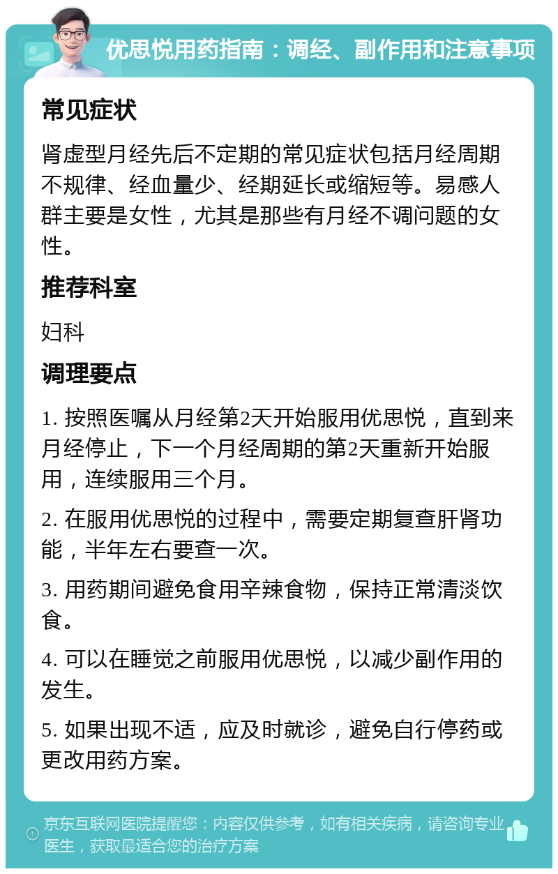 优思悦用药指南：调经、副作用和注意事项 常见症状 肾虚型月经先后不定期的常见症状包括月经周期不规律、经血量少、经期延长或缩短等。易感人群主要是女性，尤其是那些有月经不调问题的女性。 推荐科室 妇科 调理要点 1. 按照医嘱从月经第2天开始服用优思悦，直到来月经停止，下一个月经周期的第2天重新开始服用，连续服用三个月。 2. 在服用优思悦的过程中，需要定期复查肝肾功能，半年左右要查一次。 3. 用药期间避免食用辛辣食物，保持正常清淡饮食。 4. 可以在睡觉之前服用优思悦，以减少副作用的发生。 5. 如果出现不适，应及时就诊，避免自行停药或更改用药方案。