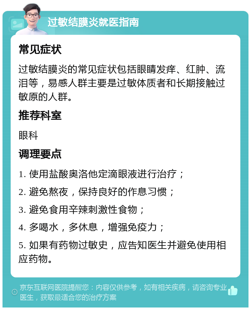 过敏结膜炎就医指南 常见症状 过敏结膜炎的常见症状包括眼睛发痒、红肿、流泪等，易感人群主要是过敏体质者和长期接触过敏原的人群。 推荐科室 眼科 调理要点 1. 使用盐酸奥洛他定滴眼液进行治疗； 2. 避免熬夜，保持良好的作息习惯； 3. 避免食用辛辣刺激性食物； 4. 多喝水，多休息，增强免疫力； 5. 如果有药物过敏史，应告知医生并避免使用相应药物。