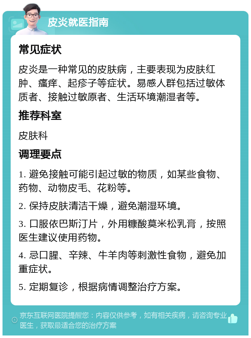 皮炎就医指南 常见症状 皮炎是一种常见的皮肤病，主要表现为皮肤红肿、瘙痒、起疹子等症状。易感人群包括过敏体质者、接触过敏原者、生活环境潮湿者等。 推荐科室 皮肤科 调理要点 1. 避免接触可能引起过敏的物质，如某些食物、药物、动物皮毛、花粉等。 2. 保持皮肤清洁干燥，避免潮湿环境。 3. 口服依巴斯汀片，外用糠酸莫米松乳膏，按照医生建议使用药物。 4. 忌口腥、辛辣、牛羊肉等刺激性食物，避免加重症状。 5. 定期复诊，根据病情调整治疗方案。