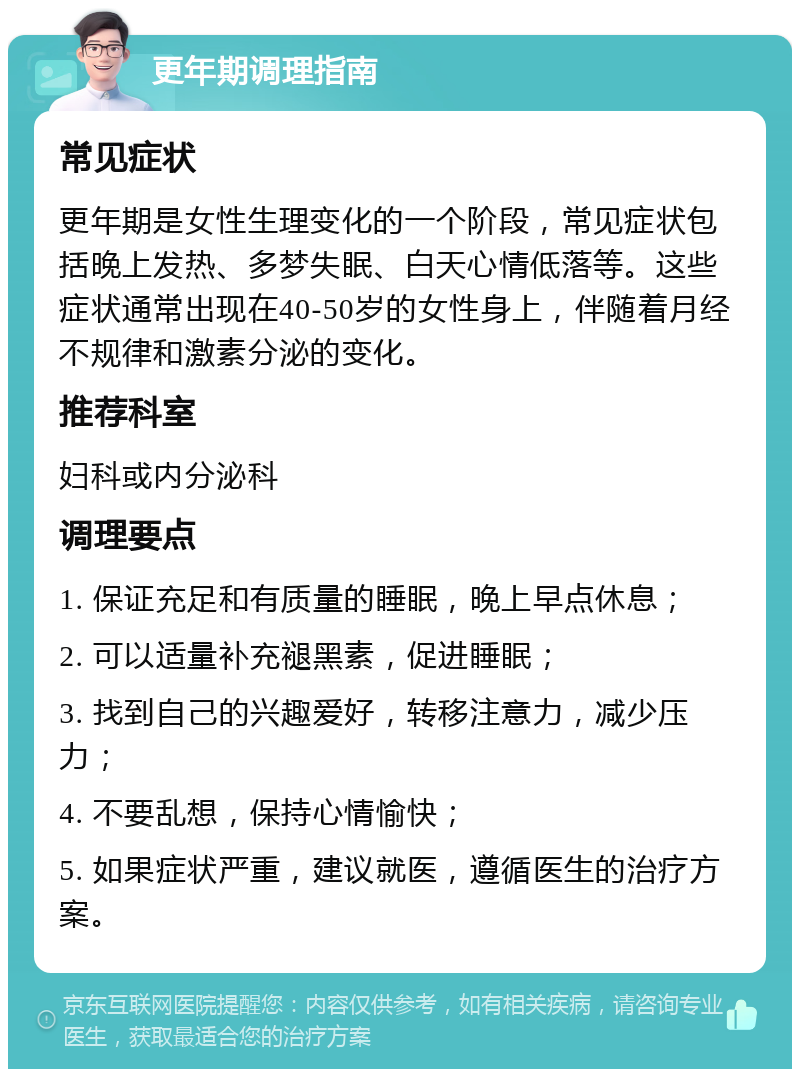 更年期调理指南 常见症状 更年期是女性生理变化的一个阶段，常见症状包括晚上发热、多梦失眠、白天心情低落等。这些症状通常出现在40-50岁的女性身上，伴随着月经不规律和激素分泌的变化。 推荐科室 妇科或内分泌科 调理要点 1. 保证充足和有质量的睡眠，晚上早点休息； 2. 可以适量补充褪黑素，促进睡眠； 3. 找到自己的兴趣爱好，转移注意力，减少压力； 4. 不要乱想，保持心情愉快； 5. 如果症状严重，建议就医，遵循医生的治疗方案。