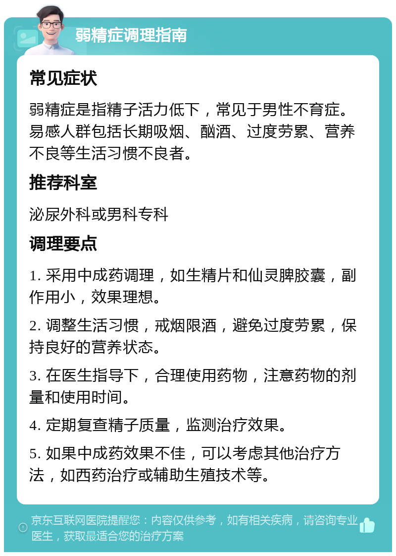 弱精症调理指南 常见症状 弱精症是指精子活力低下，常见于男性不育症。易感人群包括长期吸烟、酗酒、过度劳累、营养不良等生活习惯不良者。 推荐科室 泌尿外科或男科专科 调理要点 1. 采用中成药调理，如生精片和仙灵脾胶囊，副作用小，效果理想。 2. 调整生活习惯，戒烟限酒，避免过度劳累，保持良好的营养状态。 3. 在医生指导下，合理使用药物，注意药物的剂量和使用时间。 4. 定期复查精子质量，监测治疗效果。 5. 如果中成药效果不佳，可以考虑其他治疗方法，如西药治疗或辅助生殖技术等。