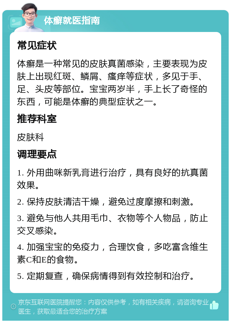 体癣就医指南 常见症状 体癣是一种常见的皮肤真菌感染，主要表现为皮肤上出现红斑、鳞屑、瘙痒等症状，多见于手、足、头皮等部位。宝宝两岁半，手上长了奇怪的东西，可能是体癣的典型症状之一。 推荐科室 皮肤科 调理要点 1. 外用曲咪新乳膏进行治疗，具有良好的抗真菌效果。 2. 保持皮肤清洁干燥，避免过度摩擦和刺激。 3. 避免与他人共用毛巾、衣物等个人物品，防止交叉感染。 4. 加强宝宝的免疫力，合理饮食，多吃富含维生素C和E的食物。 5. 定期复查，确保病情得到有效控制和治疗。