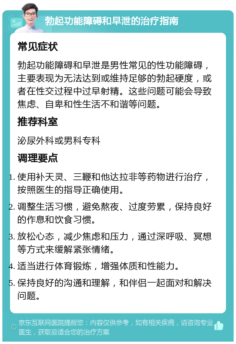 勃起功能障碍和早泄的治疗指南 常见症状 勃起功能障碍和早泄是男性常见的性功能障碍，主要表现为无法达到或维持足够的勃起硬度，或者在性交过程中过早射精。这些问题可能会导致焦虑、自卑和性生活不和谐等问题。 推荐科室 泌尿外科或男科专科 调理要点 使用补天灵、三鞭和他达拉非等药物进行治疗，按照医生的指导正确使用。 调整生活习惯，避免熬夜、过度劳累，保持良好的作息和饮食习惯。 放松心态，减少焦虑和压力，通过深呼吸、冥想等方式来缓解紧张情绪。 适当进行体育锻炼，增强体质和性能力。 保持良好的沟通和理解，和伴侣一起面对和解决问题。