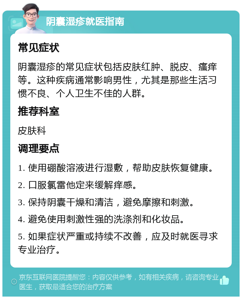 阴囊湿疹就医指南 常见症状 阴囊湿疹的常见症状包括皮肤红肿、脱皮、瘙痒等。这种疾病通常影响男性，尤其是那些生活习惯不良、个人卫生不佳的人群。 推荐科室 皮肤科 调理要点 1. 使用硼酸溶液进行湿敷，帮助皮肤恢复健康。 2. 口服氯雷他定来缓解痒感。 3. 保持阴囊干燥和清洁，避免摩擦和刺激。 4. 避免使用刺激性强的洗涤剂和化妆品。 5. 如果症状严重或持续不改善，应及时就医寻求专业治疗。