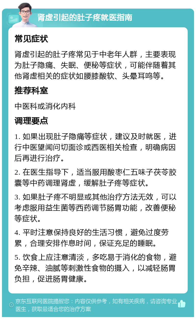 肾虚引起的肚子疼就医指南 常见症状 肾虚引起的肚子疼常见于中老年人群，主要表现为肚子隐痛、失眠、便秘等症状，可能伴随着其他肾虚相关的症状如腰膝酸软、头晕耳鸣等。 推荐科室 中医科或消化内科 调理要点 1. 如果出现肚子隐痛等症状，建议及时就医，进行中医望闻问切面诊或西医相关检查，明确病因后再进行治疗。 2. 在医生指导下，适当服用酸枣仁五味子茯苓胶囊等中药调理肾虚，缓解肚子疼等症状。 3. 如果肚子疼不明显或其他治疗方法无效，可以考虑服用益生菌等西药调节肠胃功能，改善便秘等症状。 4. 平时注意保持良好的生活习惯，避免过度劳累，合理安排作息时间，保证充足的睡眠。 5. 饮食上应注意清淡，多吃易于消化的食物，避免辛辣、油腻等刺激性食物的摄入，以减轻肠胃负担，促进肠胃健康。