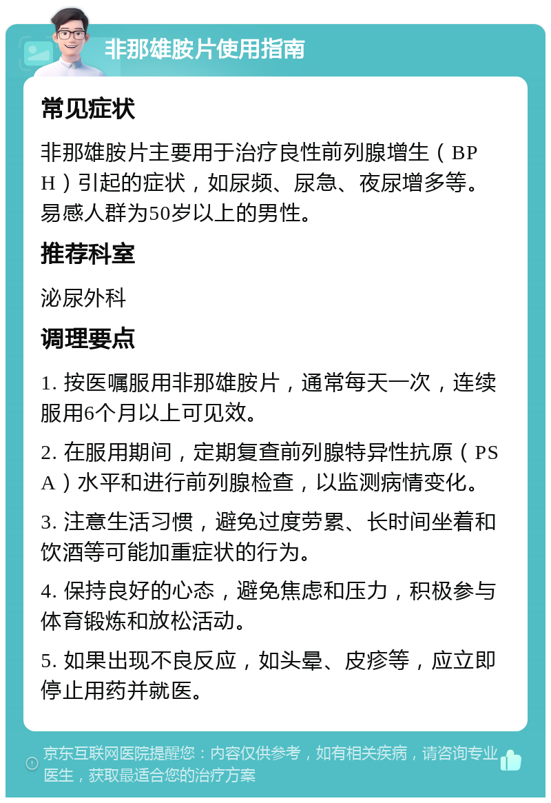 非那雄胺片使用指南 常见症状 非那雄胺片主要用于治疗良性前列腺增生（BPH）引起的症状，如尿频、尿急、夜尿增多等。易感人群为50岁以上的男性。 推荐科室 泌尿外科 调理要点 1. 按医嘱服用非那雄胺片，通常每天一次，连续服用6个月以上可见效。 2. 在服用期间，定期复查前列腺特异性抗原（PSA）水平和进行前列腺检查，以监测病情变化。 3. 注意生活习惯，避免过度劳累、长时间坐着和饮酒等可能加重症状的行为。 4. 保持良好的心态，避免焦虑和压力，积极参与体育锻炼和放松活动。 5. 如果出现不良反应，如头晕、皮疹等，应立即停止用药并就医。