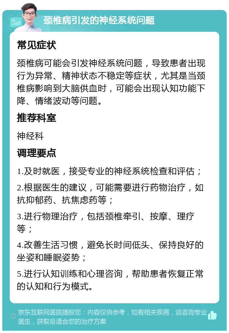 颈椎病引发的神经系统问题 常见症状 颈椎病可能会引发神经系统问题，导致患者出现行为异常、精神状态不稳定等症状，尤其是当颈椎病影响到大脑供血时，可能会出现认知功能下降、情绪波动等问题。 推荐科室 神经科 调理要点 1.及时就医，接受专业的神经系统检查和评估； 2.根据医生的建议，可能需要进行药物治疗，如抗抑郁药、抗焦虑药等； 3.进行物理治疗，包括颈椎牵引、按摩、理疗等； 4.改善生活习惯，避免长时间低头、保持良好的坐姿和睡眠姿势； 5.进行认知训练和心理咨询，帮助患者恢复正常的认知和行为模式。