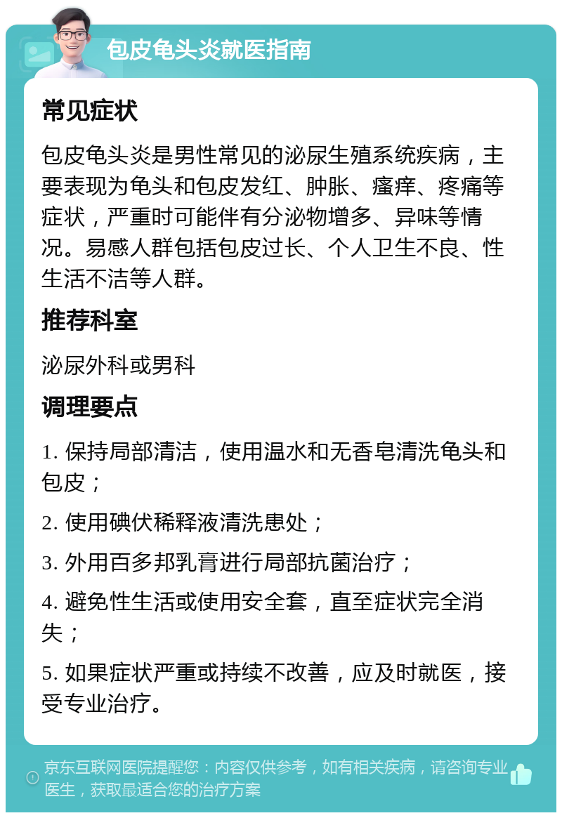 包皮龟头炎就医指南 常见症状 包皮龟头炎是男性常见的泌尿生殖系统疾病，主要表现为龟头和包皮发红、肿胀、瘙痒、疼痛等症状，严重时可能伴有分泌物增多、异味等情况。易感人群包括包皮过长、个人卫生不良、性生活不洁等人群。 推荐科室 泌尿外科或男科 调理要点 1. 保持局部清洁，使用温水和无香皂清洗龟头和包皮； 2. 使用碘伏稀释液清洗患处； 3. 外用百多邦乳膏进行局部抗菌治疗； 4. 避免性生活或使用安全套，直至症状完全消失； 5. 如果症状严重或持续不改善，应及时就医，接受专业治疗。