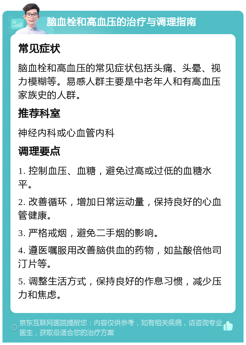 脑血栓和高血压的治疗与调理指南 常见症状 脑血栓和高血压的常见症状包括头痛、头晕、视力模糊等。易感人群主要是中老年人和有高血压家族史的人群。 推荐科室 神经内科或心血管内科 调理要点 1. 控制血压、血糖，避免过高或过低的血糖水平。 2. 改善循环，增加日常运动量，保持良好的心血管健康。 3. 严格戒烟，避免二手烟的影响。 4. 遵医嘱服用改善脑供血的药物，如盐酸倍他司汀片等。 5. 调整生活方式，保持良好的作息习惯，减少压力和焦虑。