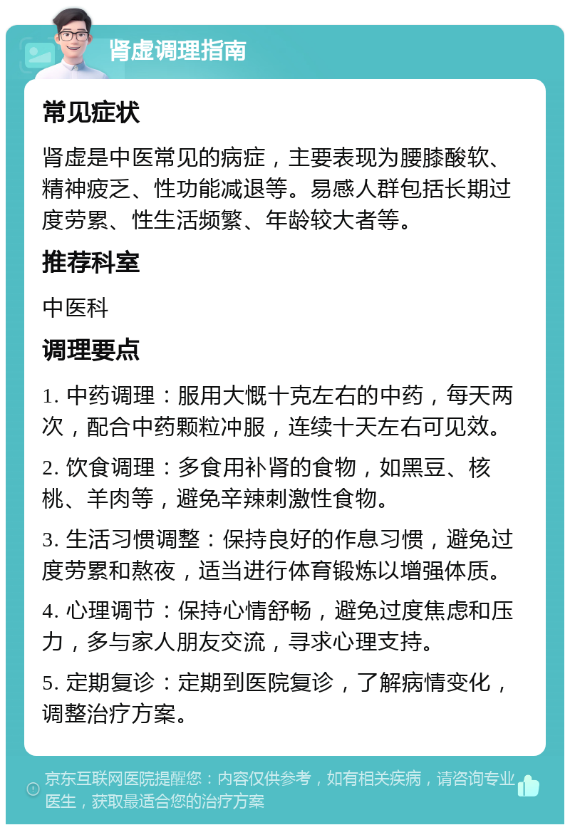 肾虚调理指南 常见症状 肾虚是中医常见的病症，主要表现为腰膝酸软、精神疲乏、性功能减退等。易感人群包括长期过度劳累、性生活频繁、年龄较大者等。 推荐科室 中医科 调理要点 1. 中药调理：服用大慨十克左右的中药，每天两次，配合中药颗粒冲服，连续十天左右可见效。 2. 饮食调理：多食用补肾的食物，如黑豆、核桃、羊肉等，避免辛辣刺激性食物。 3. 生活习惯调整：保持良好的作息习惯，避免过度劳累和熬夜，适当进行体育锻炼以增强体质。 4. 心理调节：保持心情舒畅，避免过度焦虑和压力，多与家人朋友交流，寻求心理支持。 5. 定期复诊：定期到医院复诊，了解病情变化，调整治疗方案。