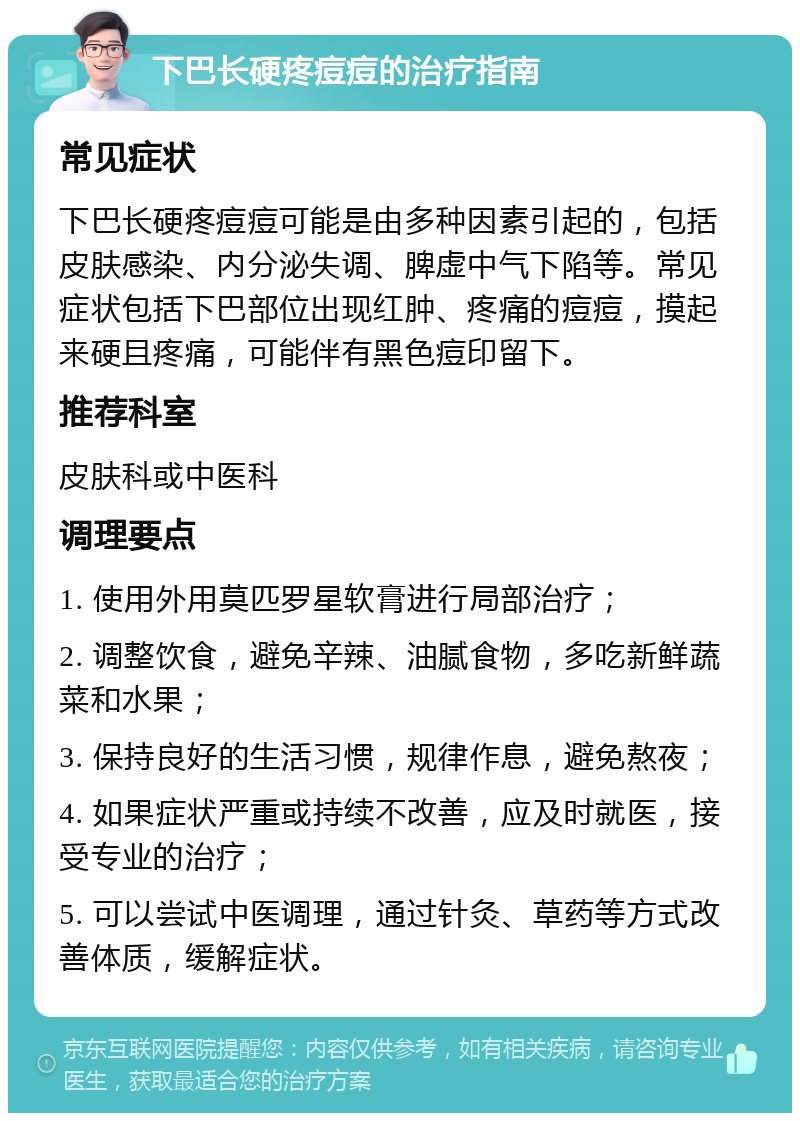 下巴长硬疼痘痘的治疗指南 常见症状 下巴长硬疼痘痘可能是由多种因素引起的，包括皮肤感染、内分泌失调、脾虚中气下陷等。常见症状包括下巴部位出现红肿、疼痛的痘痘，摸起来硬且疼痛，可能伴有黑色痘印留下。 推荐科室 皮肤科或中医科 调理要点 1. 使用外用莫匹罗星软膏进行局部治疗； 2. 调整饮食，避免辛辣、油腻食物，多吃新鲜蔬菜和水果； 3. 保持良好的生活习惯，规律作息，避免熬夜； 4. 如果症状严重或持续不改善，应及时就医，接受专业的治疗； 5. 可以尝试中医调理，通过针灸、草药等方式改善体质，缓解症状。