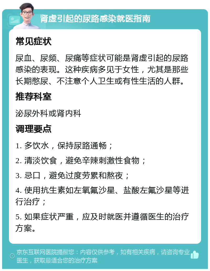 肾虚引起的尿路感染就医指南 常见症状 尿血、尿频、尿痛等症状可能是肾虚引起的尿路感染的表现。这种疾病多见于女性，尤其是那些长期憋尿、不注意个人卫生或有性生活的人群。 推荐科室 泌尿外科或肾内科 调理要点 1. 多饮水，保持尿路通畅； 2. 清淡饮食，避免辛辣刺激性食物； 3. 忌口，避免过度劳累和熬夜； 4. 使用抗生素如左氧氟沙星、盐酸左氟沙星等进行治疗； 5. 如果症状严重，应及时就医并遵循医生的治疗方案。