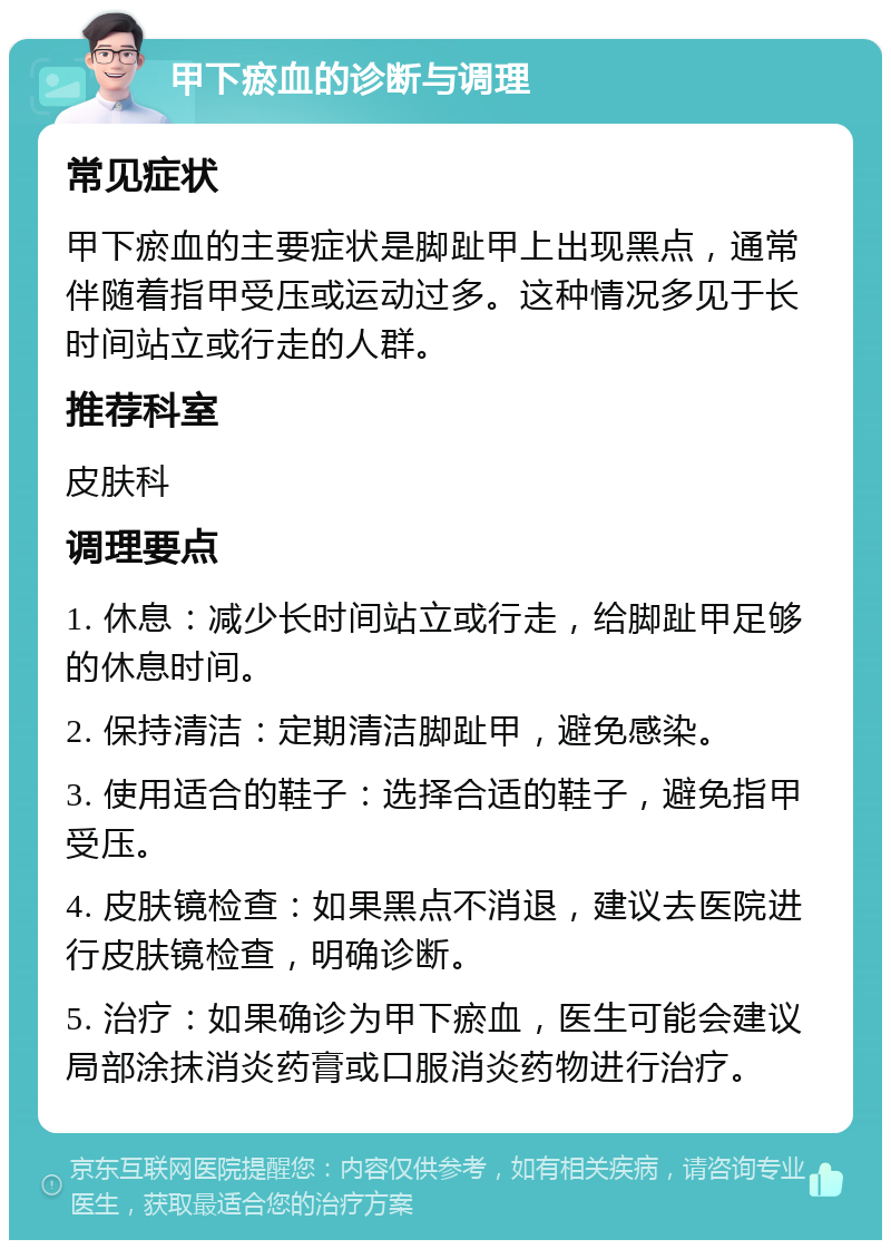 甲下瘀血的诊断与调理 常见症状 甲下瘀血的主要症状是脚趾甲上出现黑点，通常伴随着指甲受压或运动过多。这种情况多见于长时间站立或行走的人群。 推荐科室 皮肤科 调理要点 1. 休息：减少长时间站立或行走，给脚趾甲足够的休息时间。 2. 保持清洁：定期清洁脚趾甲，避免感染。 3. 使用适合的鞋子：选择合适的鞋子，避免指甲受压。 4. 皮肤镜检查：如果黑点不消退，建议去医院进行皮肤镜检查，明确诊断。 5. 治疗：如果确诊为甲下瘀血，医生可能会建议局部涂抹消炎药膏或口服消炎药物进行治疗。