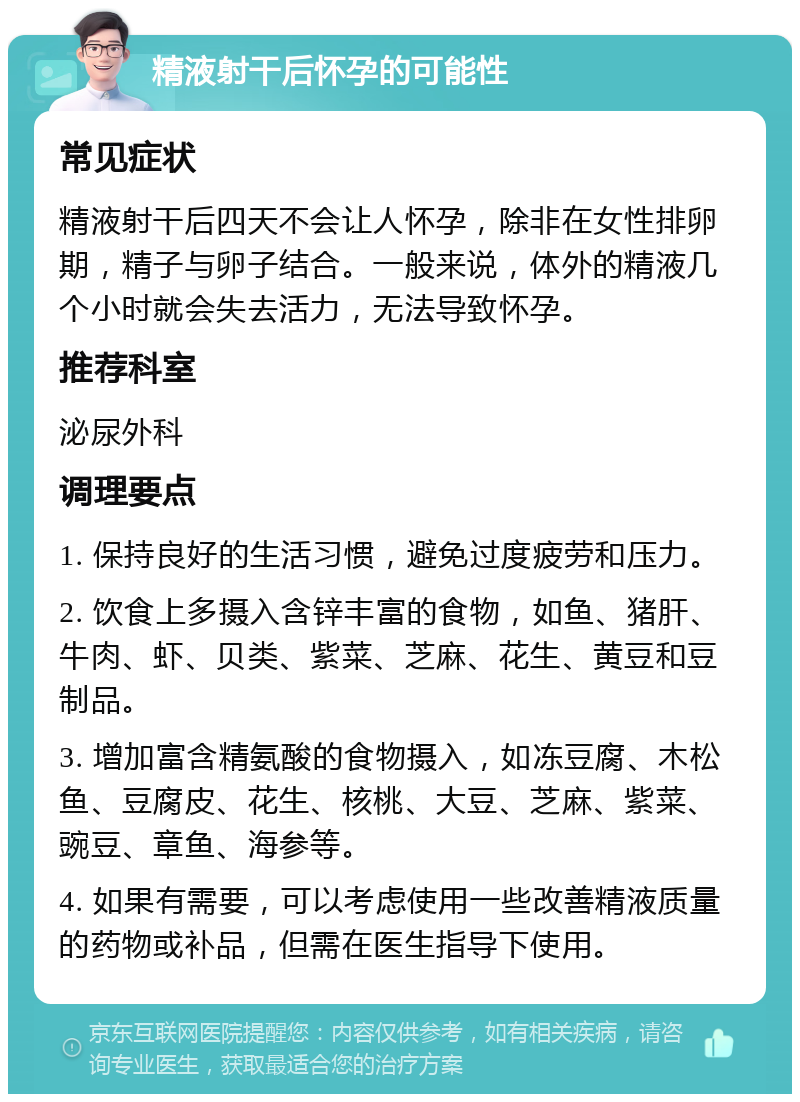 精液射干后怀孕的可能性 常见症状 精液射干后四天不会让人怀孕，除非在女性排卵期，精子与卵子结合。一般来说，体外的精液几个小时就会失去活力，无法导致怀孕。 推荐科室 泌尿外科 调理要点 1. 保持良好的生活习惯，避免过度疲劳和压力。 2. 饮食上多摄入含锌丰富的食物，如鱼、猪肝、牛肉、虾、贝类、紫菜、芝麻、花生、黄豆和豆制品。 3. 增加富含精氨酸的食物摄入，如冻豆腐、木松鱼、豆腐皮、花生、核桃、大豆、芝麻、紫菜、豌豆、章鱼、海参等。 4. 如果有需要，可以考虑使用一些改善精液质量的药物或补品，但需在医生指导下使用。