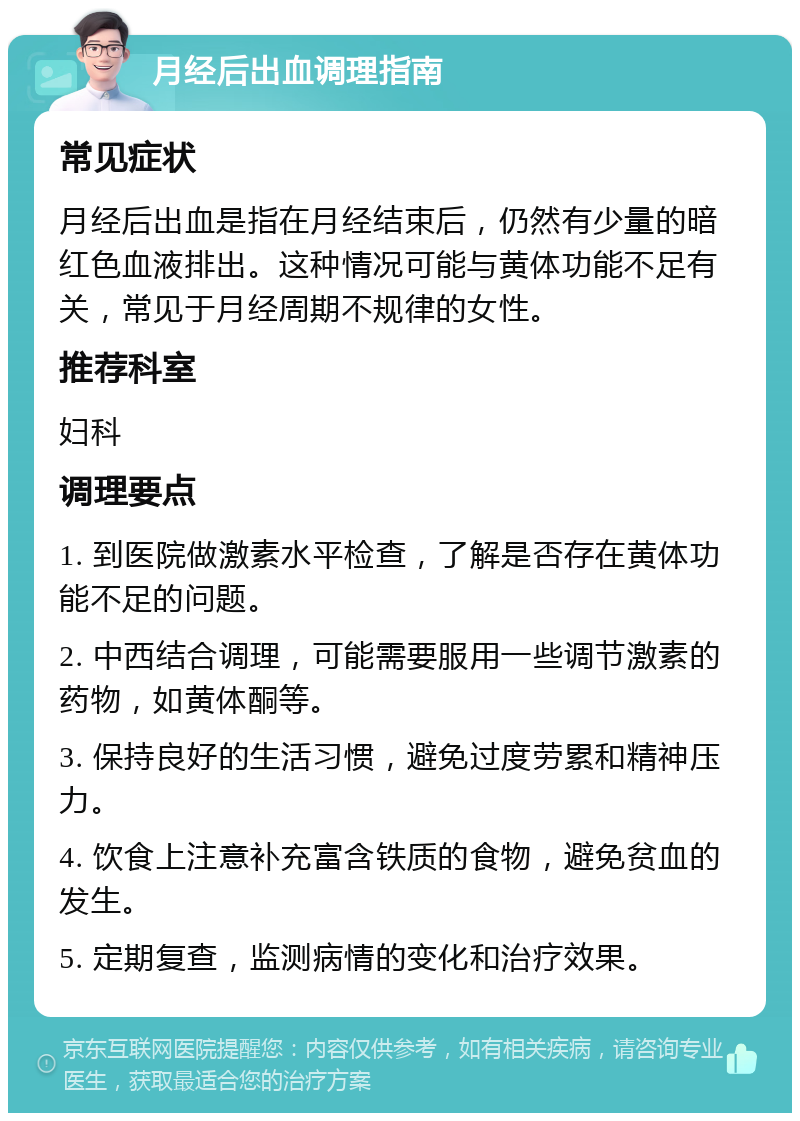 月经后出血调理指南 常见症状 月经后出血是指在月经结束后，仍然有少量的暗红色血液排出。这种情况可能与黄体功能不足有关，常见于月经周期不规律的女性。 推荐科室 妇科 调理要点 1. 到医院做激素水平检查，了解是否存在黄体功能不足的问题。 2. 中西结合调理，可能需要服用一些调节激素的药物，如黄体酮等。 3. 保持良好的生活习惯，避免过度劳累和精神压力。 4. 饮食上注意补充富含铁质的食物，避免贫血的发生。 5. 定期复查，监测病情的变化和治疗效果。