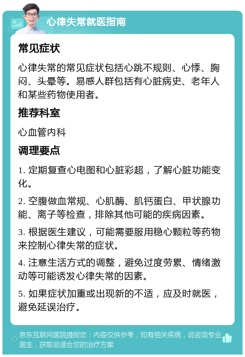 心律失常就医指南 常见症状 心律失常的常见症状包括心跳不规则、心悸、胸闷、头晕等。易感人群包括有心脏病史、老年人和某些药物使用者。 推荐科室 心血管内科 调理要点 1. 定期复查心电图和心脏彩超，了解心脏功能变化。 2. 空腹做血常规、心肌酶、肌钙蛋白、甲状腺功能、离子等检查，排除其他可能的疾病因素。 3. 根据医生建议，可能需要服用稳心颗粒等药物来控制心律失常的症状。 4. 注意生活方式的调整，避免过度劳累、情绪激动等可能诱发心律失常的因素。 5. 如果症状加重或出现新的不适，应及时就医，避免延误治疗。