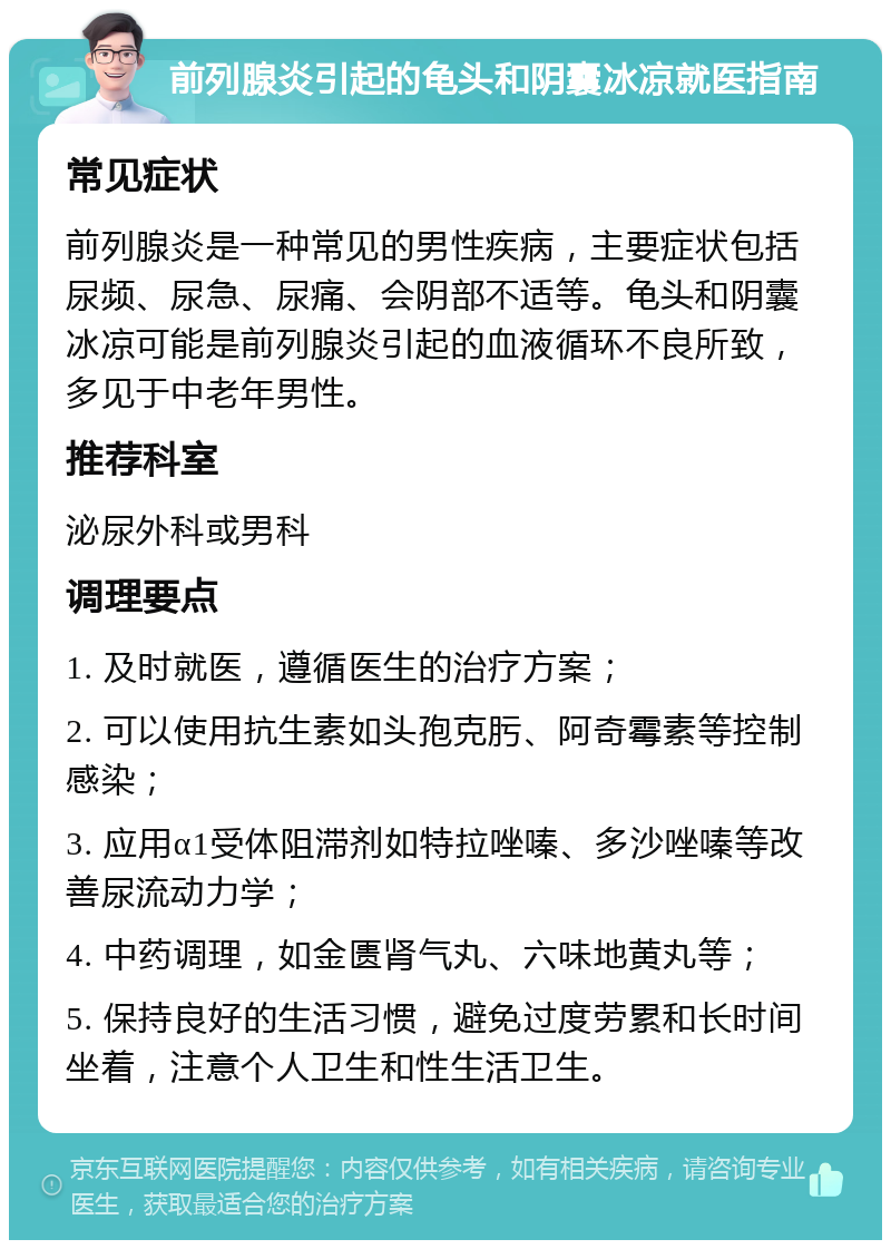 前列腺炎引起的龟头和阴囊冰凉就医指南 常见症状 前列腺炎是一种常见的男性疾病，主要症状包括尿频、尿急、尿痛、会阴部不适等。龟头和阴囊冰凉可能是前列腺炎引起的血液循环不良所致，多见于中老年男性。 推荐科室 泌尿外科或男科 调理要点 1. 及时就医，遵循医生的治疗方案； 2. 可以使用抗生素如头孢克肟、阿奇霉素等控制感染； 3. 应用α1受体阻滞剂如特拉唑嗪、多沙唑嗪等改善尿流动力学； 4. 中药调理，如金匮肾气丸、六味地黄丸等； 5. 保持良好的生活习惯，避免过度劳累和长时间坐着，注意个人卫生和性生活卫生。