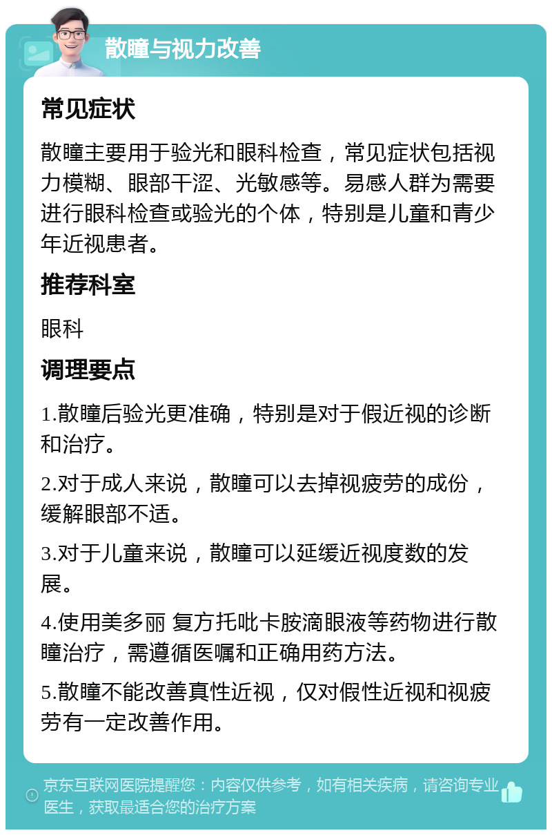 散瞳与视力改善 常见症状 散瞳主要用于验光和眼科检查，常见症状包括视力模糊、眼部干涩、光敏感等。易感人群为需要进行眼科检查或验光的个体，特别是儿童和青少年近视患者。 推荐科室 眼科 调理要点 1.散瞳后验光更准确，特别是对于假近视的诊断和治疗。 2.对于成人来说，散瞳可以去掉视疲劳的成份，缓解眼部不适。 3.对于儿童来说，散瞳可以延缓近视度数的发展。 4.使用美多丽 复方托吡卡胺滴眼液等药物进行散瞳治疗，需遵循医嘱和正确用药方法。 5.散瞳不能改善真性近视，仅对假性近视和视疲劳有一定改善作用。