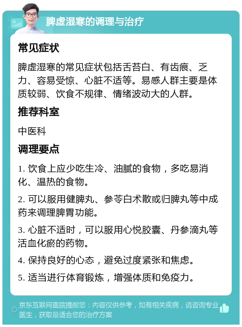 脾虚湿寒的调理与治疗 常见症状 脾虚湿寒的常见症状包括舌苔白、有齿痕、乏力、容易受惊、心脏不适等。易感人群主要是体质较弱、饮食不规律、情绪波动大的人群。 推荐科室 中医科 调理要点 1. 饮食上应少吃生冷、油腻的食物，多吃易消化、温热的食物。 2. 可以服用健脾丸、参苓白术散或归脾丸等中成药来调理脾胃功能。 3. 心脏不适时，可以服用心悦胶囊、丹参滴丸等活血化瘀的药物。 4. 保持良好的心态，避免过度紧张和焦虑。 5. 适当进行体育锻炼，增强体质和免疫力。