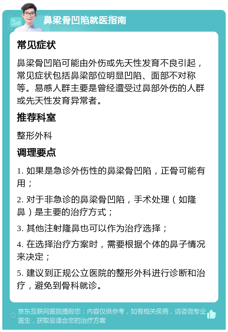 鼻梁骨凹陷就医指南 常见症状 鼻梁骨凹陷可能由外伤或先天性发育不良引起，常见症状包括鼻梁部位明显凹陷、面部不对称等。易感人群主要是曾经遭受过鼻部外伤的人群或先天性发育异常者。 推荐科室 整形外科 调理要点 1. 如果是急诊外伤性的鼻梁骨凹陷，正骨可能有用； 2. 对于非急诊的鼻梁骨凹陷，手术处理（如隆鼻）是主要的治疗方式； 3. 其他注射隆鼻也可以作为治疗选择； 4. 在选择治疗方案时，需要根据个体的鼻子情况来决定； 5. 建议到正规公立医院的整形外科进行诊断和治疗，避免到骨科就诊。