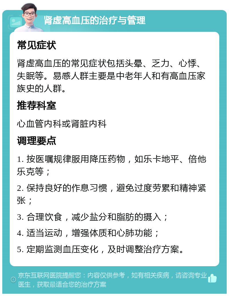 肾虚高血压的治疗与管理 常见症状 肾虚高血压的常见症状包括头晕、乏力、心悸、失眠等。易感人群主要是中老年人和有高血压家族史的人群。 推荐科室 心血管内科或肾脏内科 调理要点 1. 按医嘱规律服用降压药物，如乐卡地平、倍他乐克等； 2. 保持良好的作息习惯，避免过度劳累和精神紧张； 3. 合理饮食，减少盐分和脂肪的摄入； 4. 适当运动，增强体质和心肺功能； 5. 定期监测血压变化，及时调整治疗方案。