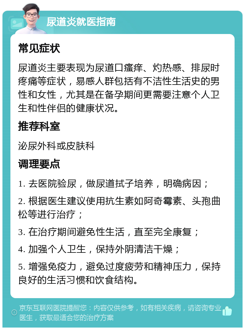 尿道炎就医指南 常见症状 尿道炎主要表现为尿道口瘙痒、灼热感、排尿时疼痛等症状，易感人群包括有不洁性生活史的男性和女性，尤其是在备孕期间更需要注意个人卫生和性伴侣的健康状况。 推荐科室 泌尿外科或皮肤科 调理要点 1. 去医院验尿，做尿道拭子培养，明确病因； 2. 根据医生建议使用抗生素如阿奇霉素、头孢曲松等进行治疗； 3. 在治疗期间避免性生活，直至完全康复； 4. 加强个人卫生，保持外阴清洁干燥； 5. 增强免疫力，避免过度疲劳和精神压力，保持良好的生活习惯和饮食结构。