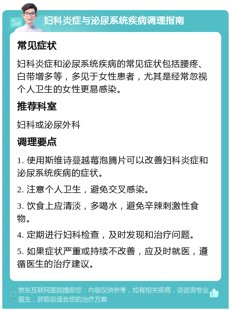 妇科炎症与泌尿系统疾病调理指南 常见症状 妇科炎症和泌尿系统疾病的常见症状包括腰疼、白带增多等，多见于女性患者，尤其是经常忽视个人卫生的女性更易感染。 推荐科室 妇科或泌尿外科 调理要点 1. 使用斯维诗蔓越莓泡腾片可以改善妇科炎症和泌尿系统疾病的症状。 2. 注意个人卫生，避免交叉感染。 3. 饮食上应清淡，多喝水，避免辛辣刺激性食物。 4. 定期进行妇科检查，及时发现和治疗问题。 5. 如果症状严重或持续不改善，应及时就医，遵循医生的治疗建议。