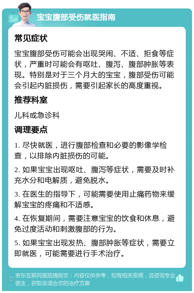 宝宝腹部受伤就医指南 常见症状 宝宝腹部受伤可能会出现哭闹、不适、拒食等症状，严重时可能会有呕吐、腹泻、腹部肿胀等表现。特别是对于三个月大的宝宝，腹部受伤可能会引起内脏损伤，需要引起家长的高度重视。 推荐科室 儿科或急诊科 调理要点 1. 尽快就医，进行腹部检查和必要的影像学检查，以排除内脏损伤的可能。 2. 如果宝宝出现呕吐、腹泻等症状，需要及时补充水分和电解质，避免脱水。 3. 在医生的指导下，可能需要使用止痛药物来缓解宝宝的疼痛和不适感。 4. 在恢复期间，需要注意宝宝的饮食和休息，避免过度活动和刺激腹部的行为。 5. 如果宝宝出现发热、腹部肿胀等症状，需要立即就医，可能需要进行手术治疗。