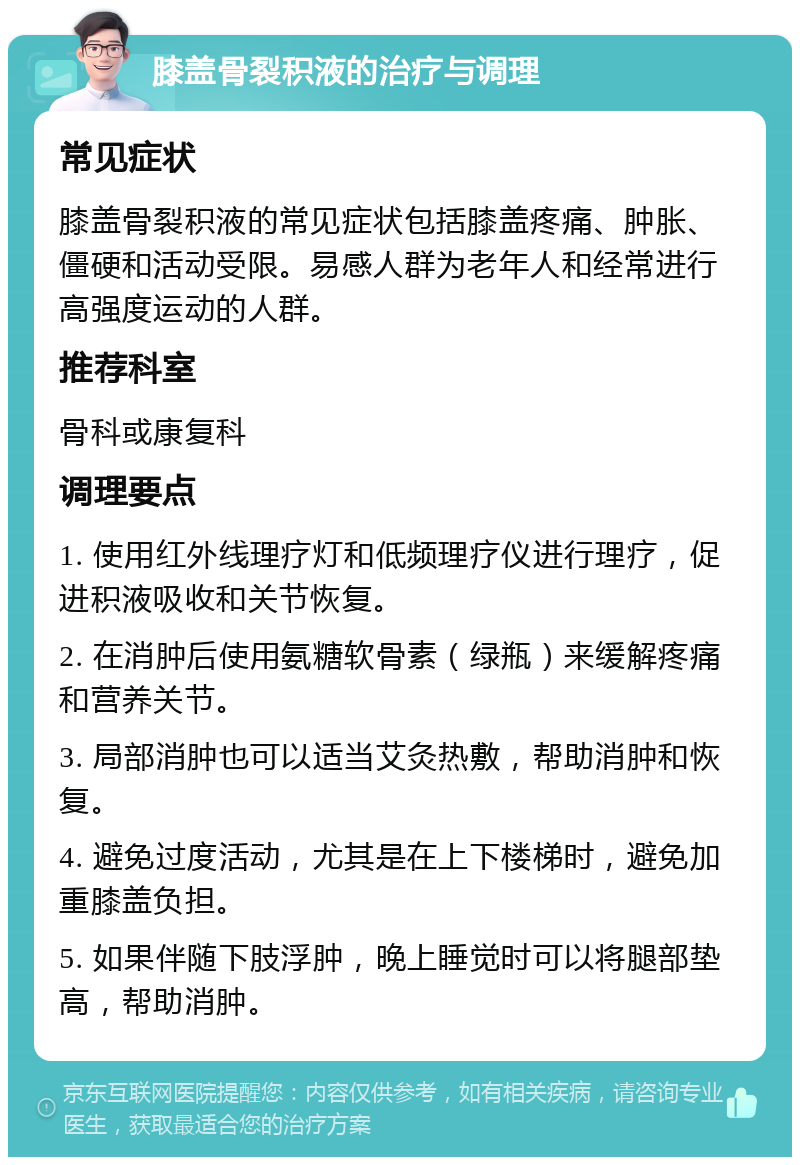 膝盖骨裂积液的治疗与调理 常见症状 膝盖骨裂积液的常见症状包括膝盖疼痛、肿胀、僵硬和活动受限。易感人群为老年人和经常进行高强度运动的人群。 推荐科室 骨科或康复科 调理要点 1. 使用红外线理疗灯和低频理疗仪进行理疗，促进积液吸收和关节恢复。 2. 在消肿后使用氨糖软骨素（绿瓶）来缓解疼痛和营养关节。 3. 局部消肿也可以适当艾灸热敷，帮助消肿和恢复。 4. 避免过度活动，尤其是在上下楼梯时，避免加重膝盖负担。 5. 如果伴随下肢浮肿，晚上睡觉时可以将腿部垫高，帮助消肿。