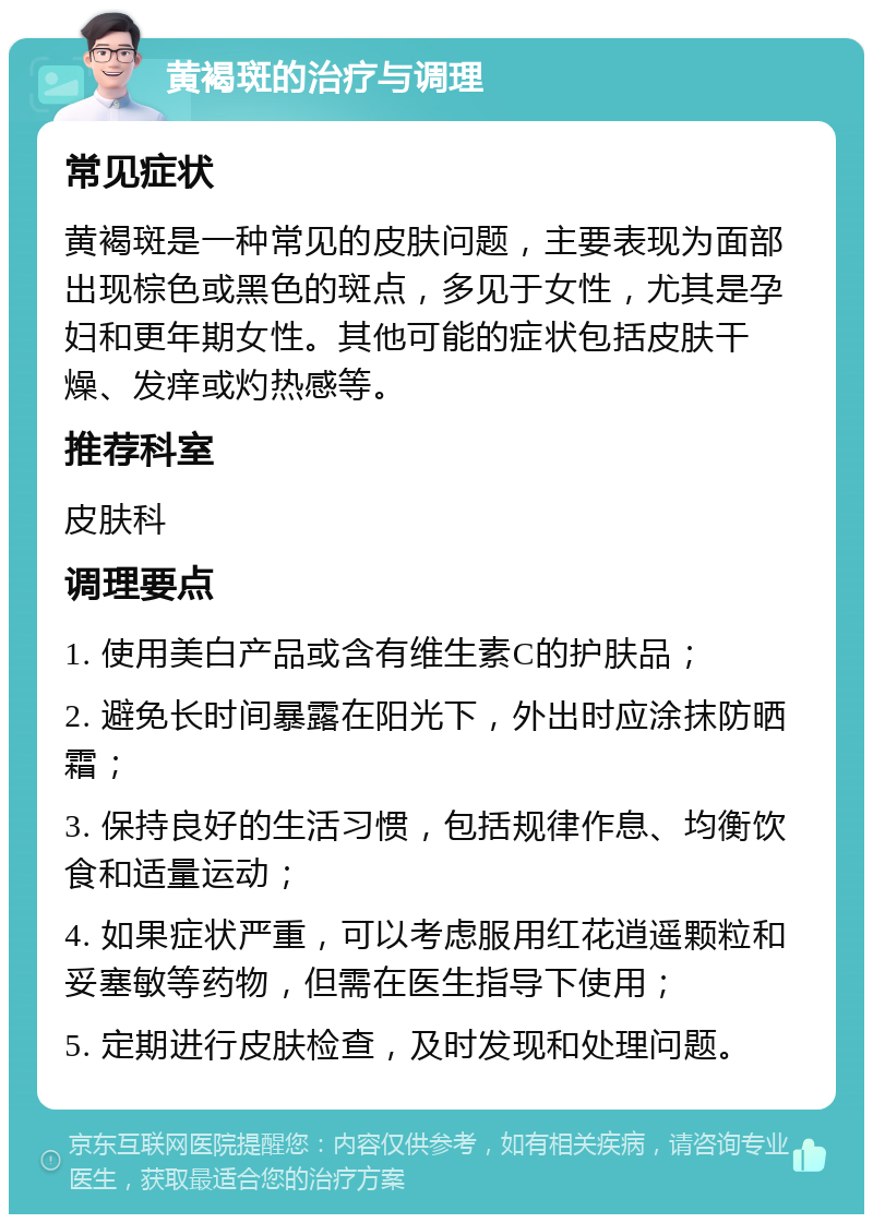 黄褐斑的治疗与调理 常见症状 黄褐斑是一种常见的皮肤问题，主要表现为面部出现棕色或黑色的斑点，多见于女性，尤其是孕妇和更年期女性。其他可能的症状包括皮肤干燥、发痒或灼热感等。 推荐科室 皮肤科 调理要点 1. 使用美白产品或含有维生素C的护肤品； 2. 避免长时间暴露在阳光下，外出时应涂抹防晒霜； 3. 保持良好的生活习惯，包括规律作息、均衡饮食和适量运动； 4. 如果症状严重，可以考虑服用红花逍遥颗粒和妥塞敏等药物，但需在医生指导下使用； 5. 定期进行皮肤检查，及时发现和处理问题。