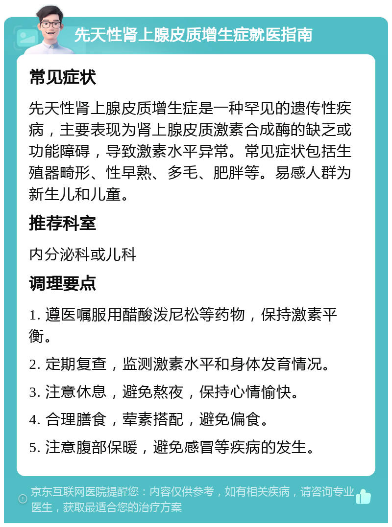 先天性肾上腺皮质增生症就医指南 常见症状 先天性肾上腺皮质增生症是一种罕见的遗传性疾病，主要表现为肾上腺皮质激素合成酶的缺乏或功能障碍，导致激素水平异常。常见症状包括生殖器畸形、性早熟、多毛、肥胖等。易感人群为新生儿和儿童。 推荐科室 内分泌科或儿科 调理要点 1. 遵医嘱服用醋酸泼尼松等药物，保持激素平衡。 2. 定期复查，监测激素水平和身体发育情况。 3. 注意休息，避免熬夜，保持心情愉快。 4. 合理膳食，荤素搭配，避免偏食。 5. 注意腹部保暖，避免感冒等疾病的发生。