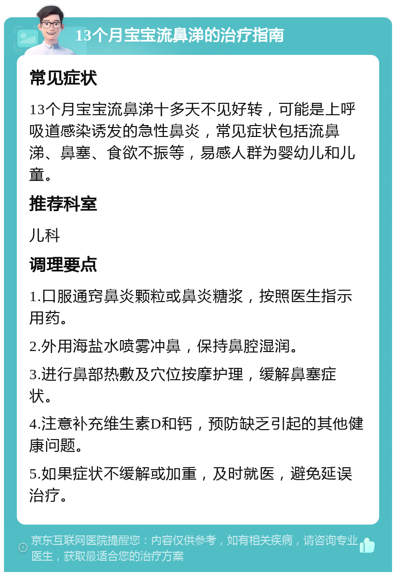 13个月宝宝流鼻涕的治疗指南 常见症状 13个月宝宝流鼻涕十多天不见好转，可能是上呼吸道感染诱发的急性鼻炎，常见症状包括流鼻涕、鼻塞、食欲不振等，易感人群为婴幼儿和儿童。 推荐科室 儿科 调理要点 1.口服通窍鼻炎颗粒或鼻炎糖浆，按照医生指示用药。 2.外用海盐水喷雾冲鼻，保持鼻腔湿润。 3.进行鼻部热敷及穴位按摩护理，缓解鼻塞症状。 4.注意补充维生素D和钙，预防缺乏引起的其他健康问题。 5.如果症状不缓解或加重，及时就医，避免延误治疗。