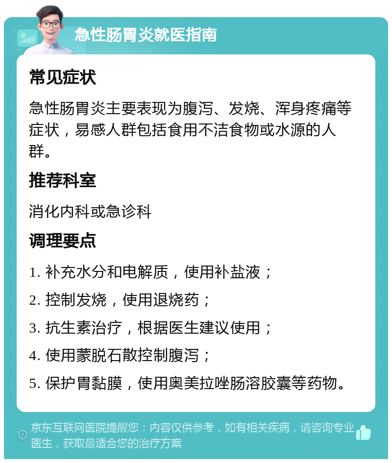 急性肠胃炎就医指南 常见症状 急性肠胃炎主要表现为腹泻、发烧、浑身疼痛等症状，易感人群包括食用不洁食物或水源的人群。 推荐科室 消化内科或急诊科 调理要点 1. 补充水分和电解质，使用补盐液； 2. 控制发烧，使用退烧药； 3. 抗生素治疗，根据医生建议使用； 4. 使用蒙脱石散控制腹泻； 5. 保护胃黏膜，使用奥美拉唑肠溶胶囊等药物。