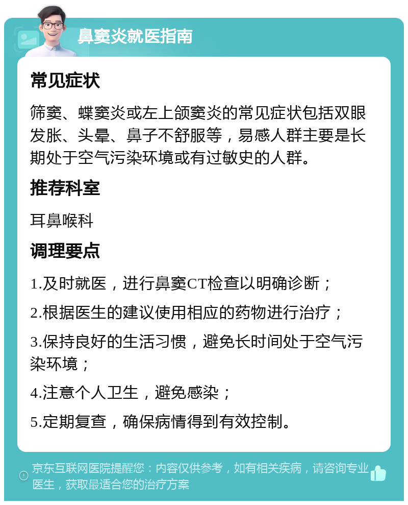 鼻窦炎就医指南 常见症状 筛窦、蝶窦炎或左上颌窦炎的常见症状包括双眼发胀、头晕、鼻子不舒服等，易感人群主要是长期处于空气污染环境或有过敏史的人群。 推荐科室 耳鼻喉科 调理要点 1.及时就医，进行鼻窦CT检查以明确诊断； 2.根据医生的建议使用相应的药物进行治疗； 3.保持良好的生活习惯，避免长时间处于空气污染环境； 4.注意个人卫生，避免感染； 5.定期复查，确保病情得到有效控制。