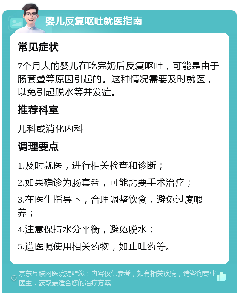 婴儿反复呕吐就医指南 常见症状 7个月大的婴儿在吃完奶后反复呕吐，可能是由于肠套叠等原因引起的。这种情况需要及时就医，以免引起脱水等并发症。 推荐科室 儿科或消化内科 调理要点 1.及时就医，进行相关检查和诊断； 2.如果确诊为肠套叠，可能需要手术治疗； 3.在医生指导下，合理调整饮食，避免过度喂养； 4.注意保持水分平衡，避免脱水； 5.遵医嘱使用相关药物，如止吐药等。