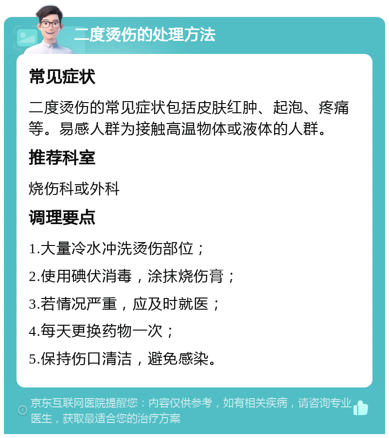 二度烫伤的处理方法 常见症状 二度烫伤的常见症状包括皮肤红肿、起泡、疼痛等。易感人群为接触高温物体或液体的人群。 推荐科室 烧伤科或外科 调理要点 1.大量冷水冲洗烫伤部位； 2.使用碘伏消毒，涂抹烧伤膏； 3.若情况严重，应及时就医； 4.每天更换药物一次； 5.保持伤口清洁，避免感染。