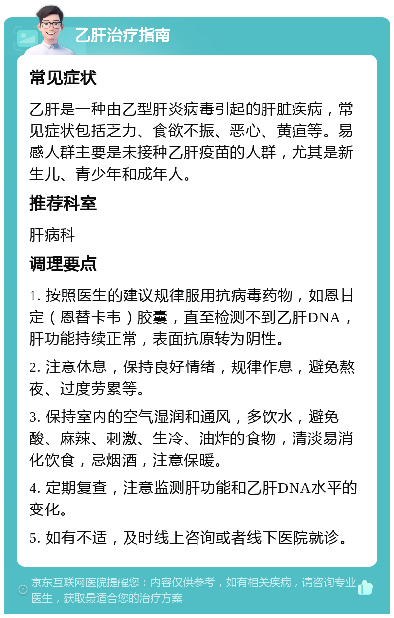 乙肝治疗指南 常见症状 乙肝是一种由乙型肝炎病毒引起的肝脏疾病，常见症状包括乏力、食欲不振、恶心、黄疸等。易感人群主要是未接种乙肝疫苗的人群，尤其是新生儿、青少年和成年人。 推荐科室 肝病科 调理要点 1. 按照医生的建议规律服用抗病毒药物，如恩甘定（恩替卡韦）胶囊，直至检测不到乙肝DNA，肝功能持续正常，表面抗原转为阴性。 2. 注意休息，保持良好情绪，规律作息，避免熬夜、过度劳累等。 3. 保持室内的空气湿润和通风，多饮水，避免酸、麻辣、刺激、生冷、油炸的食物，清淡易消化饮食，忌烟酒，注意保暖。 4. 定期复查，注意监测肝功能和乙肝DNA水平的变化。 5. 如有不适，及时线上咨询或者线下医院就诊。