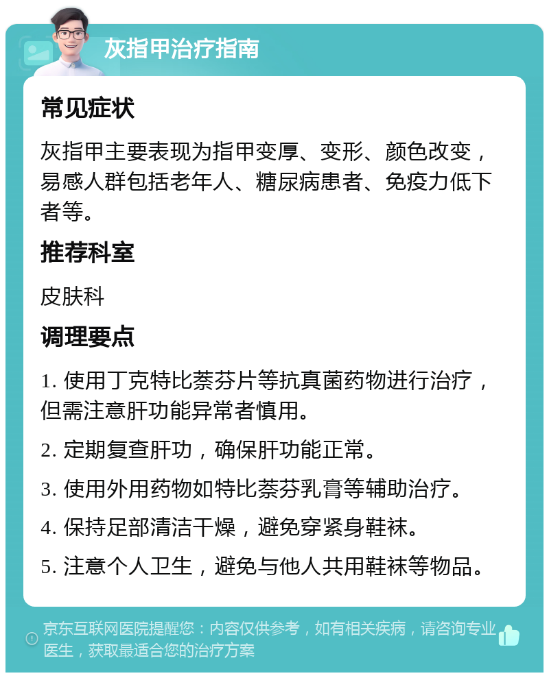 灰指甲治疗指南 常见症状 灰指甲主要表现为指甲变厚、变形、颜色改变，易感人群包括老年人、糖尿病患者、免疫力低下者等。 推荐科室 皮肤科 调理要点 1. 使用丁克特比萘芬片等抗真菌药物进行治疗，但需注意肝功能异常者慎用。 2. 定期复查肝功，确保肝功能正常。 3. 使用外用药物如特比萘芬乳膏等辅助治疗。 4. 保持足部清洁干燥，避免穿紧身鞋袜。 5. 注意个人卫生，避免与他人共用鞋袜等物品。