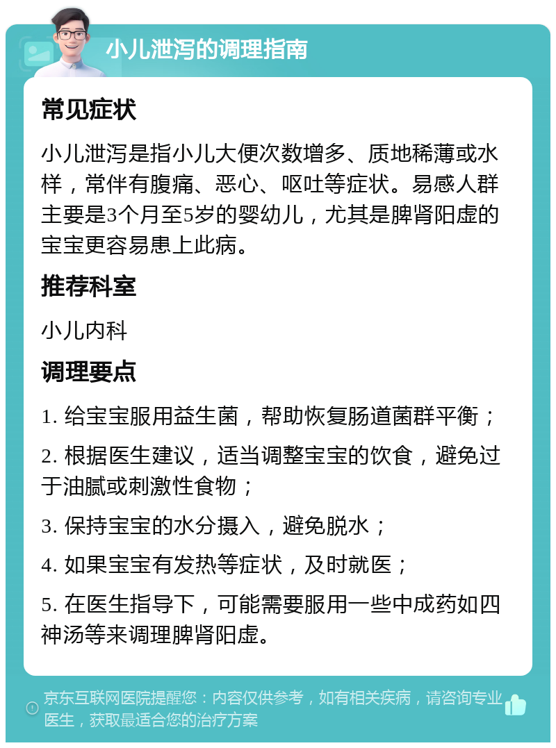 小儿泄泻的调理指南 常见症状 小儿泄泻是指小儿大便次数增多、质地稀薄或水样，常伴有腹痛、恶心、呕吐等症状。易感人群主要是3个月至5岁的婴幼儿，尤其是脾肾阳虚的宝宝更容易患上此病。 推荐科室 小儿内科 调理要点 1. 给宝宝服用益生菌，帮助恢复肠道菌群平衡； 2. 根据医生建议，适当调整宝宝的饮食，避免过于油腻或刺激性食物； 3. 保持宝宝的水分摄入，避免脱水； 4. 如果宝宝有发热等症状，及时就医； 5. 在医生指导下，可能需要服用一些中成药如四神汤等来调理脾肾阳虚。