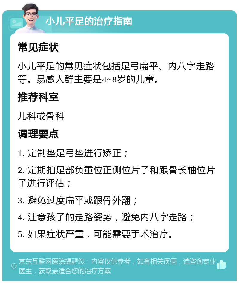 小儿平足的治疗指南 常见症状 小儿平足的常见症状包括足弓扁平、内八字走路等。易感人群主要是4~8岁的儿童。 推荐科室 儿科或骨科 调理要点 1. 定制垫足弓垫进行矫正； 2. 定期拍足部负重位正侧位片子和跟骨长轴位片子进行评估； 3. 避免过度扁平或跟骨外翻； 4. 注意孩子的走路姿势，避免内八字走路； 5. 如果症状严重，可能需要手术治疗。